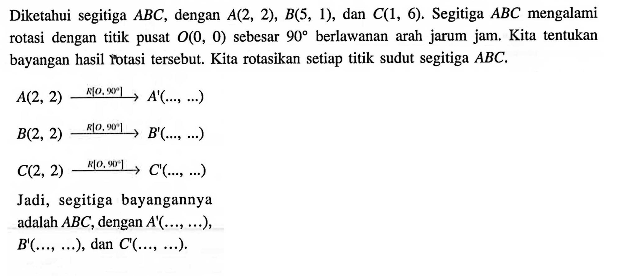 Diketahui segitiga A B C, dengan A(2,2), B(5,1), dan C(1,6) . Segitiga ABC mengalami rotasi dengan titik pusat O(0,0) sebesar 90 berlawanan arah jarum jam. Kita tentukan bayangan hasil rotasi tersebut. Kita rotasikan setiap titik sudut segitiga ABC. A(2,2) R[0,90] -> A'( ....,  ....) B(2,2) R[0,90] -> B'( ....,  ....)  C(2,2) R[0,90] -> C'( ....,  ....) Jadi, segitiga bayangannya adalah ABC, dengan A'( ....,  ....), B'( ....,  ....), dan C'( ....,  ....)