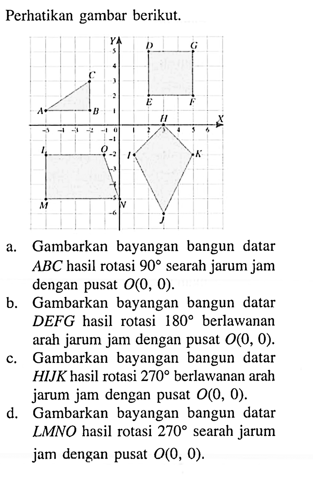 Perhatikan gambar berikut.a. Gambarkan bayangan bangun datar  ABC hasil rotasi  90  searah jarum jam dengan pusat  O(0,0) .b. Gambarkan bayangan bangun datar DEFG hasil rotasi  180  berlawanan arah jarum jam dengan pusat  O(0,0) .c. Gambarkan bayangan bangun datar  H I J K  hasil rotasi  270  berlawanan arah jarum jam dengan pusat  O(0,0) .d. Gambarkan bayangan bangun datar LMNO hasil rotasi  270  searah jarum jam dengan pusat  O(0,0) .