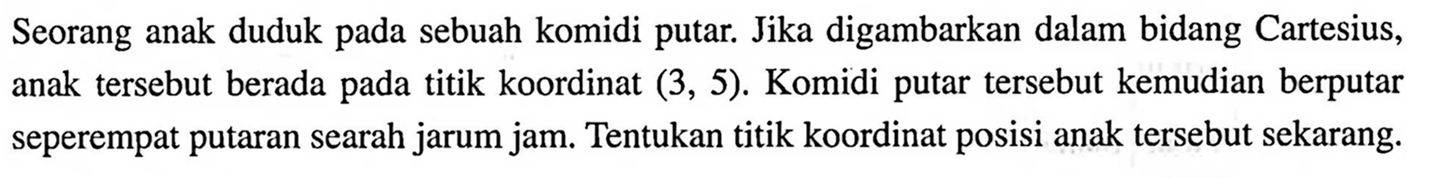 Seorang anak duduk pada sebuah komidi putar. Jika digambarkan dalam bidang Cartesius, anak tersebut berada pada titik koordinat (3,5). Komidi putar tersebut kemudian berputar seperempat putaran searah jarum jam. Tentukan titik koordinat posisi anak tersebut sekarang.