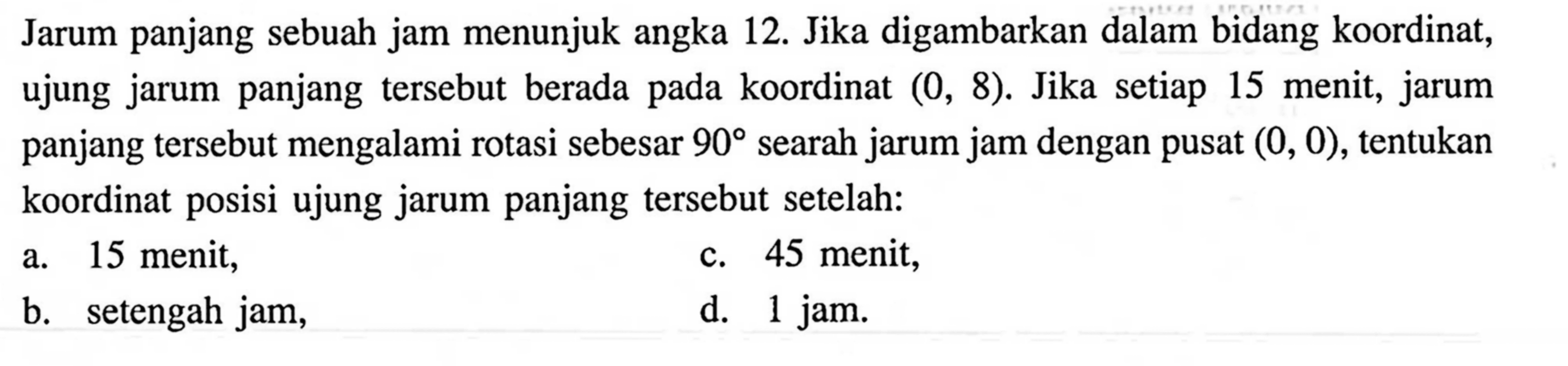 Jarum panjang sebuah jam menunjuk angka 12. Jika digambarkan dalam bidang koordinat, ujung jarum panjang tersebut berada pada koordinat (0,8). Jika setiap 15 menit, jarum panjang tersebut mengalami rotasi sebesar 90 searah jarum jam dengan pusat (0,0), tentukan koordinat posisi ujung jarum panjang tersebut setelah:
a. 15 menit,
c. 45 menit,
b. setengah jam,
d. 1 jam.