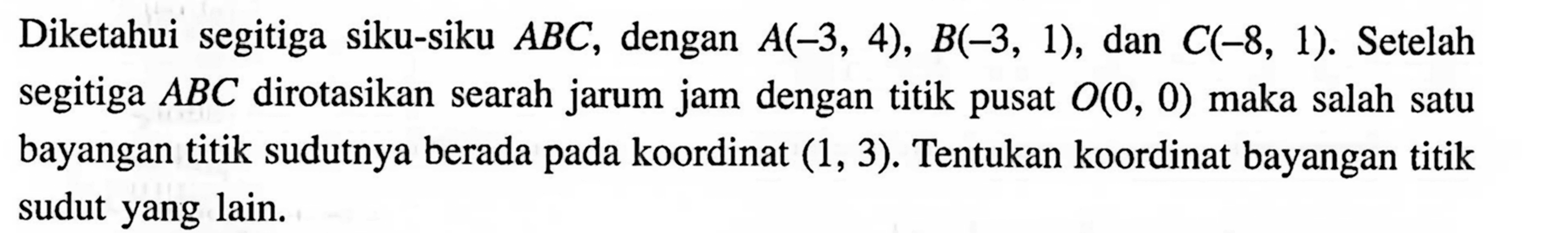 Diketahui segitiga siku-siku  A B C , dengan  A(-3,4), B(-3,1) , dan  C(-8,1) .  Setelah segitiga  A B C  dirotasikan searah jarum jam dengan titik pusat  O(0,0)  maka salah satu bayangan titik sudutnya berada pada koordinat  (1,3) . Tentukan koordinat bayangan titik sudut yang lain.