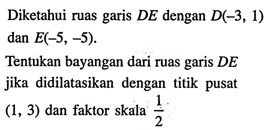 Diketahui ruas garis  DE  dengan  D(-3,1)   dan E(-5,-5) Tentukan bayangan dari ruas garis  DE  jika didilatasikan dengan titik pusat  (1,3)  dan faktor skala  1/2 