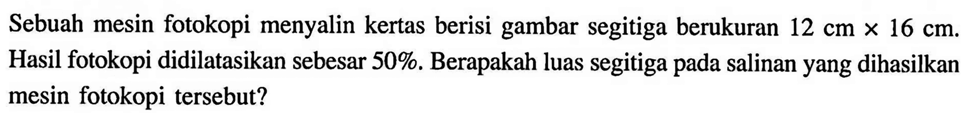 Sebuah mesin fotokopi menyalin kertas berisi gambar segitiga berukuran  12 cm x 16 cm . Hasil fotokopi didilatasikan sebesar 50 %. Berapakah luas segitiga pada salinan yang dihasilkan mesin fotokopi tersebut?