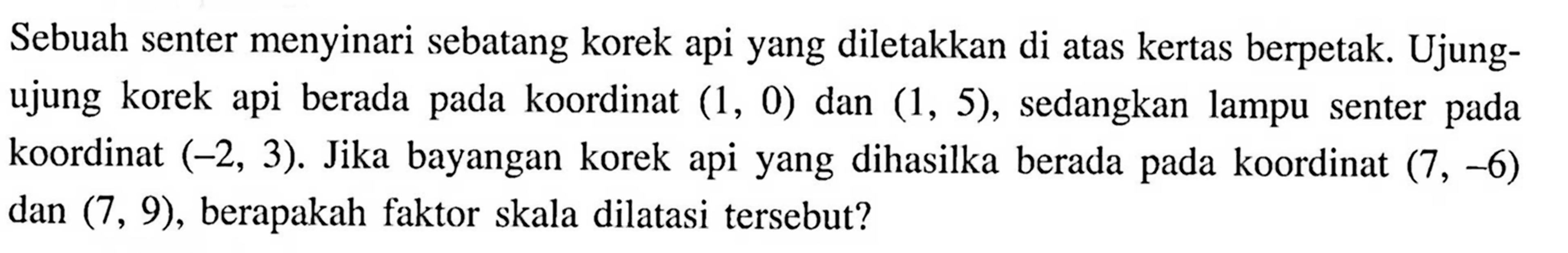 Sebuah senter menyinari sebatang korek api yang diletakkan di atas kertas berpetak. Ujungujung korek api berada pada koordinat  (1,0)  dan  (1,5) , sedangkan lampu senter pada koordinat  (-2,3) . Jika bayangan korek api yang dihasilka berada pada koordinat  (7,-6)  dan  (7,9) , berapakah faktor skala dilatasi tersebut?