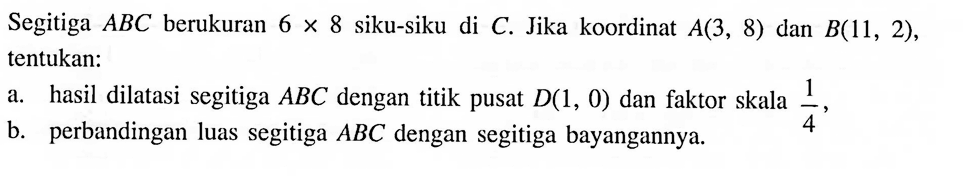 Segitiga ABC berukuran 6x8 siku-siku di C. Jika koordinat A(3,8)  dan B(11,2), tentukan: a. hasil dilatasi segitiga ABC dengan titik pusat D(1,0) dan faktor skala 1/4, b. perbandingan luas segitiga ABC dengan segitiga bayangannya. 