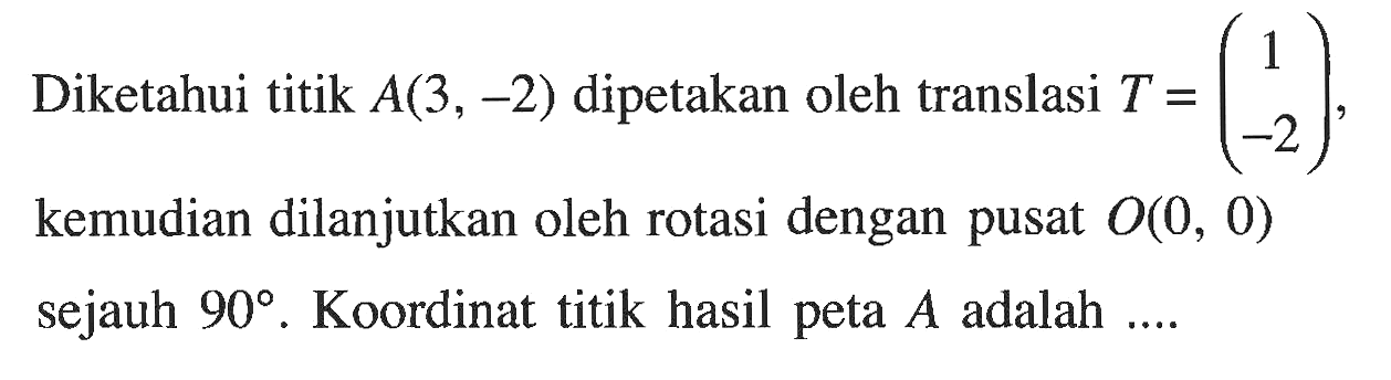 Diketahui titik  A(3,-2)  dipetakan oleh translasi  T=(1  -2), kemudian dilanjutkan oleh rotasi dengan pusat O(0,0) sejauh  90.  Koordinat titik hasil peta  A  adalah ....