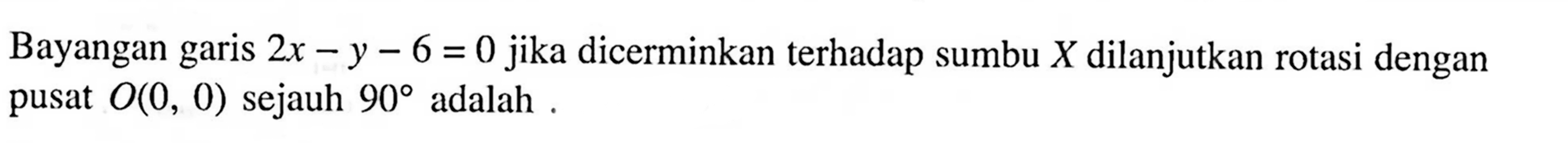 Bayangan garis 2x-y-6=0 jika dicerminkan terhadap sumbu X dilanjutkan rotasi dengan pusat O(0,0) sejauh 90 adalah.