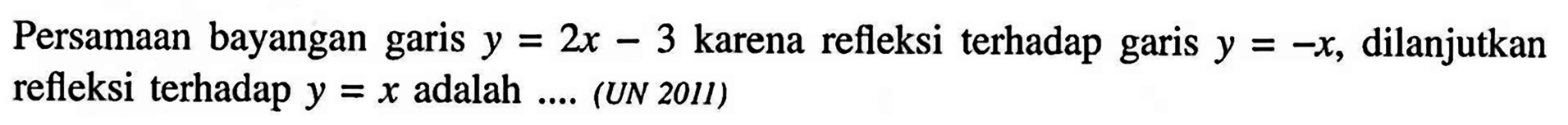Persamaan bayangan garis y=2x-3 karena refleksi terhadap garis y=-x, dilanjutkan refleksi terhadap y=x adalah .... (UN 2011)