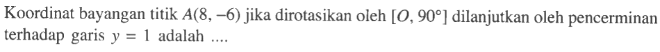 Koordinat bayangan titik A(8,-6) jika dirotasikan oleh [O, 90] dilanjutkan oleh pencerminan terhadap garis y=1 adalah ....