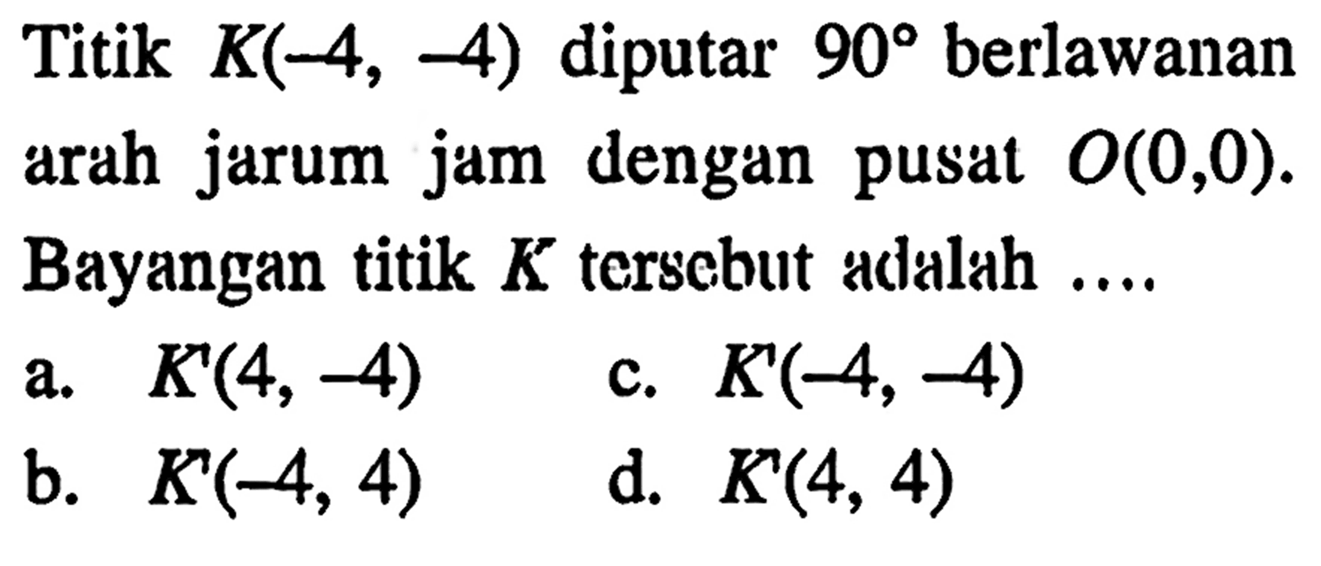 Titik K(-4,-4) diputar 90 berlawanan arah jarum jam dengan pusat O(0,0). Bayangan titik K tersebut adalah ....