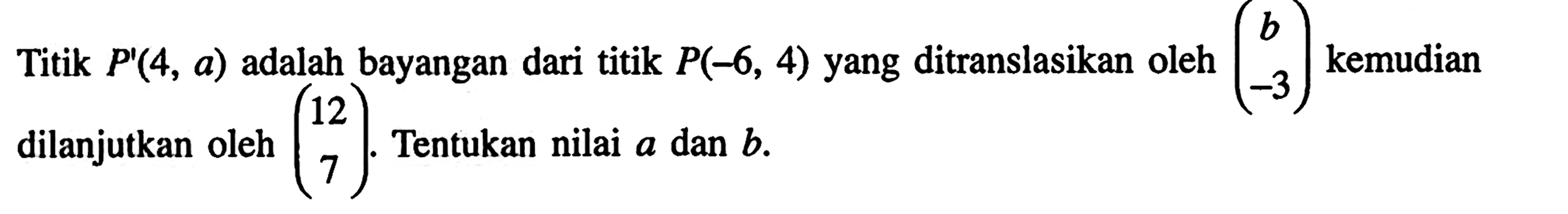 Titik P'(4, a) adalah bayangan dari titik P(-6,4) yang ditranslasikan oleh (b -3) kemudian dilanjutkan oleh (12 7). Tentukan nilai a dan b.