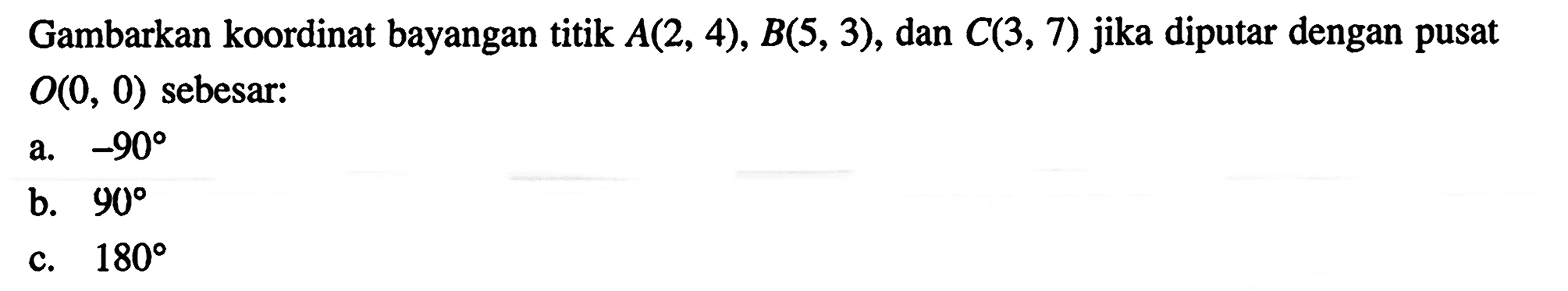 Gambarkan koordinat bayangan titik A(2,4), B(5,3), dan C(3,7) jika diputar dengan pusat O(0,0) sebesar:a. -90b. 90c. 180