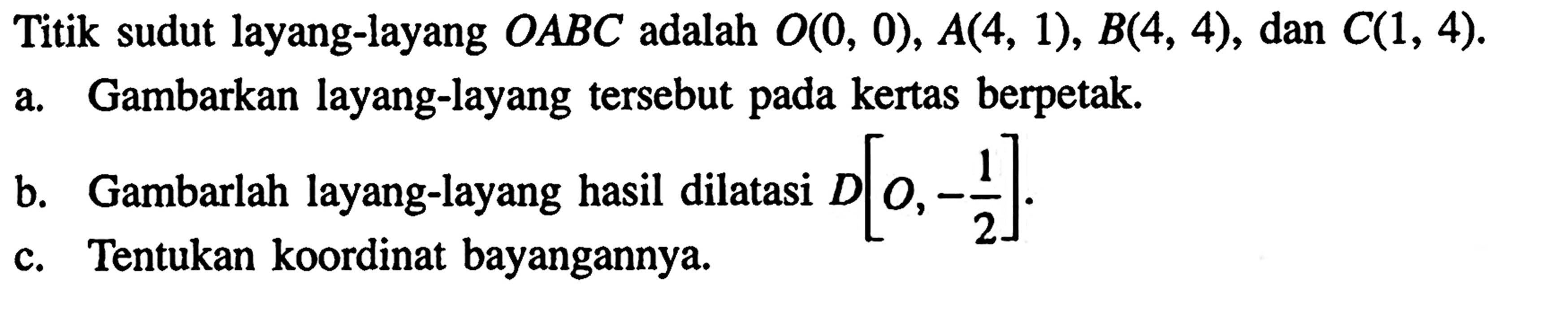 Titik sudut layang-layang OABC adalah O(0, 0), A(4, 1), B(4, 4), dan C(1, 4). a. Gambarkan layang-layang tersebut pada kertas berpetak. b. Gambarlah layang-layang hasil dilatasi D[O, -1/2]. c. Tentukan koordinat bayangannya. 