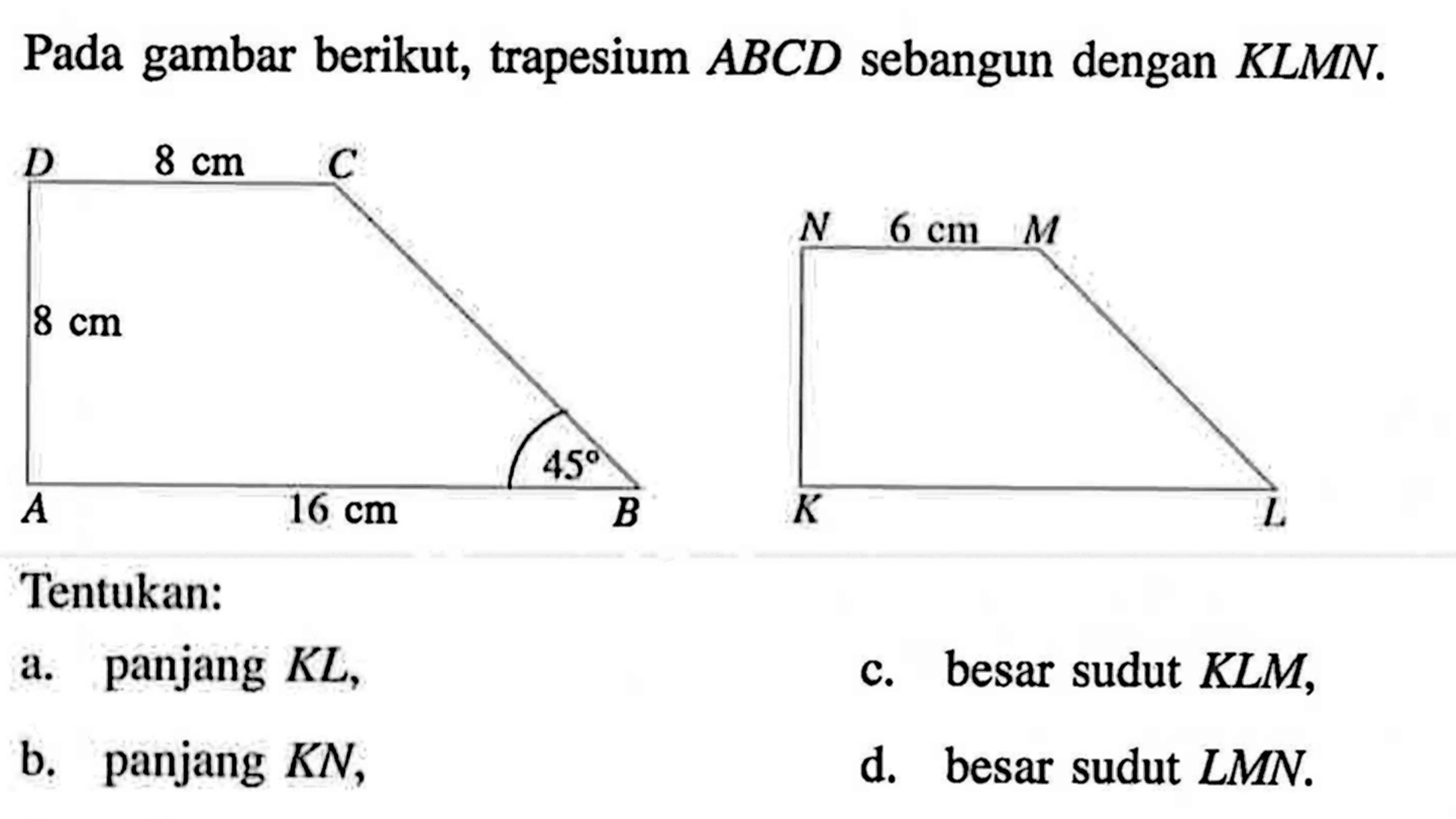 Pada gambar berikut, trapesium ABCD sebangun dengan KLMN. C 8 cm D 8 cm A 16 cm B 45 M 6 cm N K L Tentukan: a. panjang KL, c. besar sudut KLM, b. panjang KN, d. besar sudut LMN. 