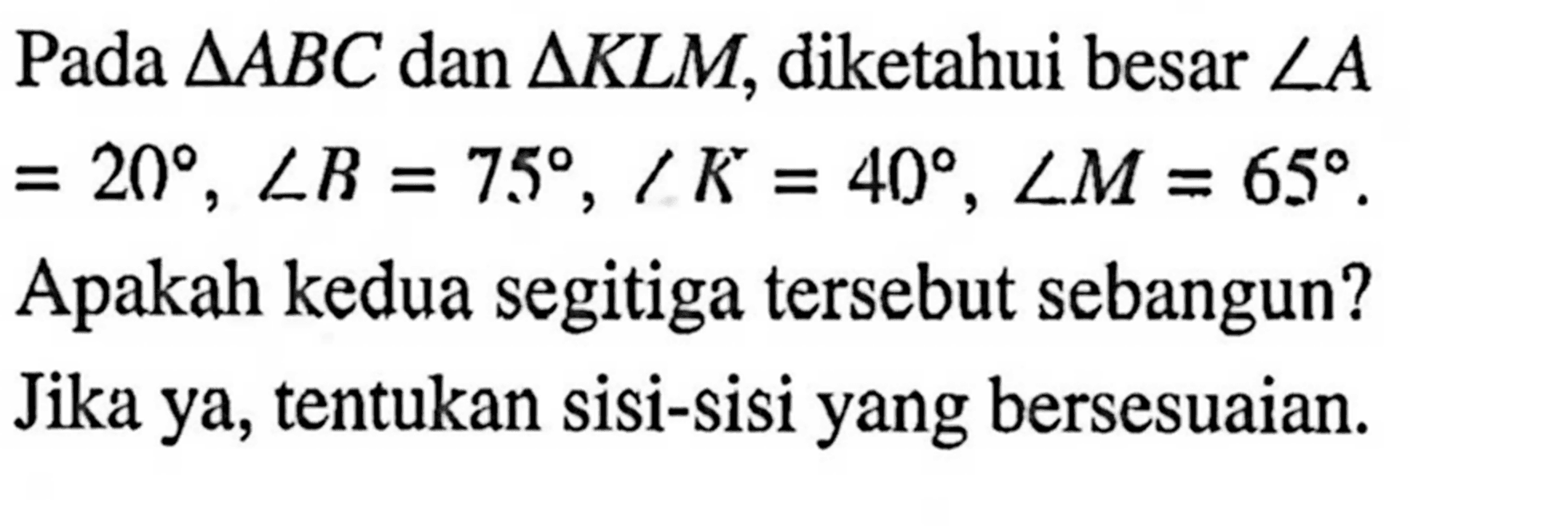 Pada segitiga ABC dan segitiga KLM, diketahui besar sudut A=20, sudut B=75, sudut K=40, sudut M=65. Apakah kedua segitiga tersebut sebangun? Jika ya, tentukan sisi-sisi yang bersesuaian.