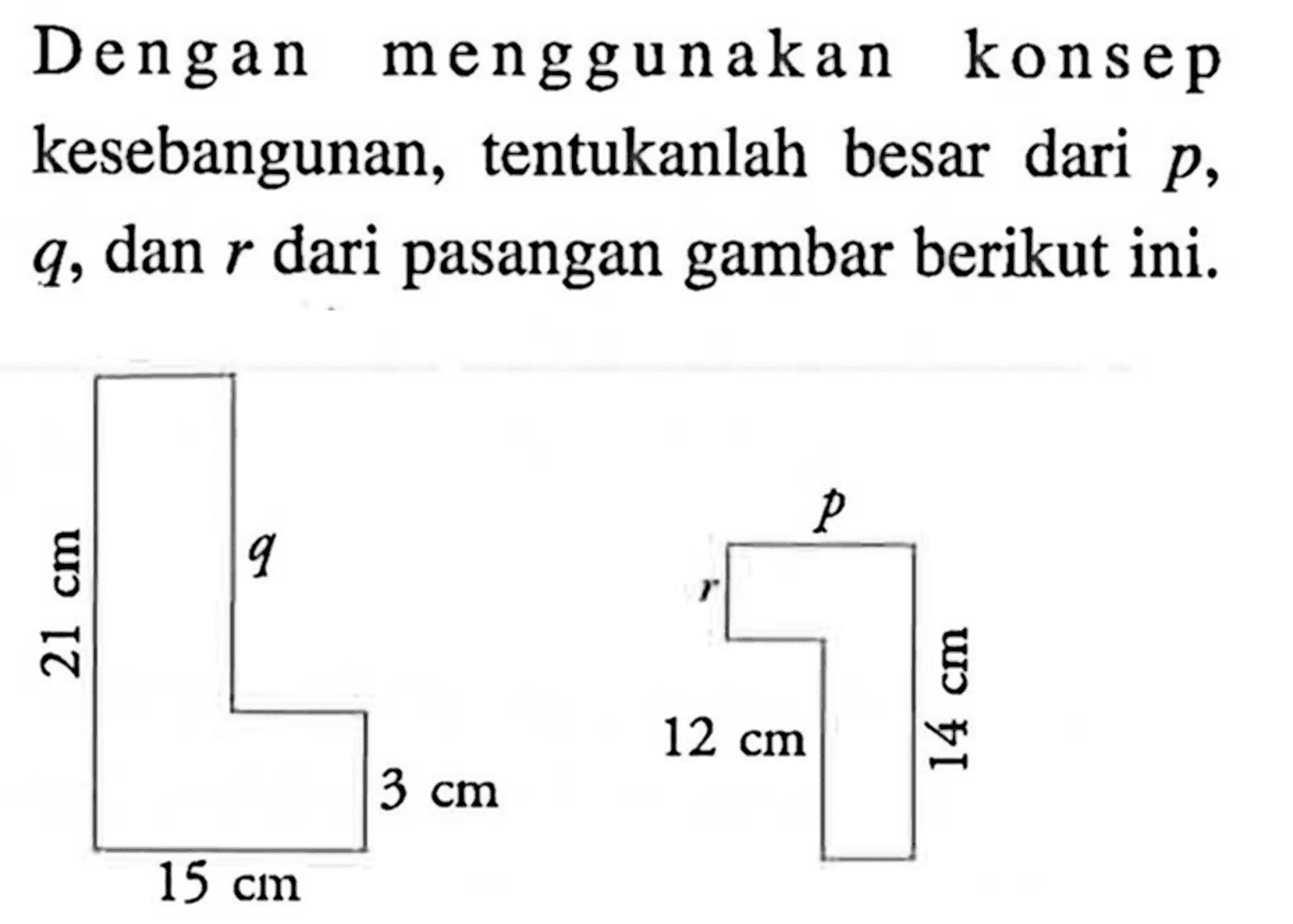 Dengan menggunakan konsep kesebangunan, tentukanlah besar dari  p,  q, dan r dari pasangan gambar berikut ini. 21 cm q 15 cm 3 cm p r 12 cm 14 cm