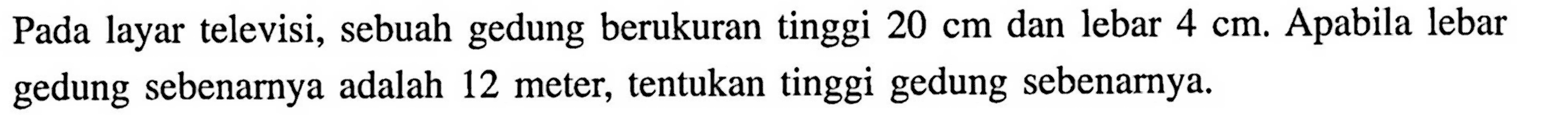 Pada layar televisi, sebuah gedung berukuran tinggi 20 cm dan lebar 4 cm. Apabila lebar gedung sebenarnya adalah 12 meter, tentukan tinggi gedung sebenarnya.