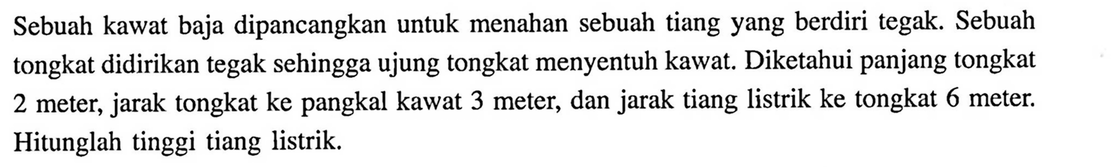 Sebuah kawat baja dipancangkan untuk menahan sebuah tiang yang berdiri tegak. Sebuah tongkat didirikan tegak sehingga ujung tongkat menyentuh kawat. Diketahui panjang tongkat 2 meter, jarak tongkat ke pangkal kawat 3 meter, dan jarak tiang listrik ke tongkat 6 meter. Hitunglah tinggi tiang listrik.