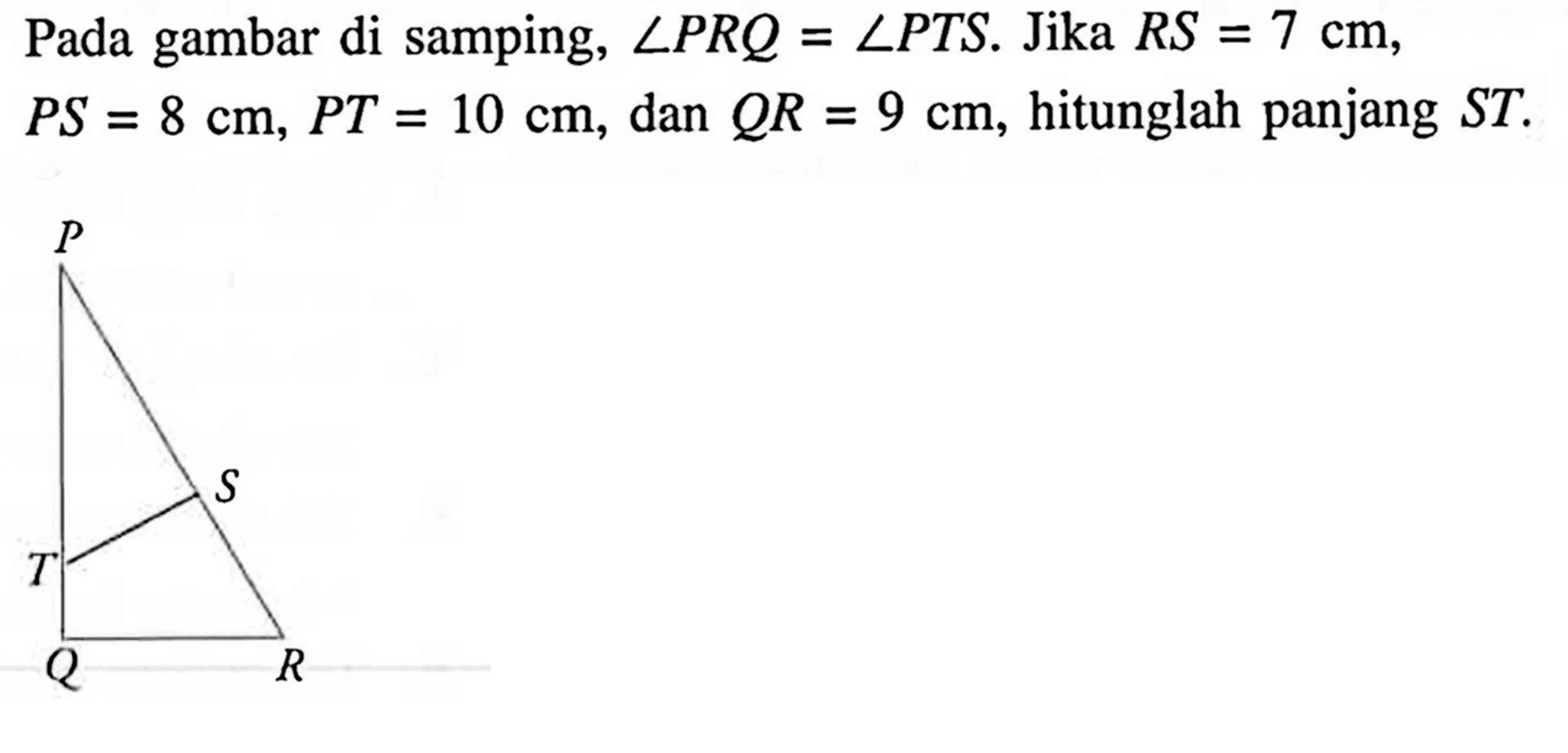 Pada gambar di samping (Gambar segitiga dengan sudut P, sudut Q dan sudut R serta garis ST yang ditarik dari garis PQ ke garis PR), sudut PRQ = sudut PTS. Jika RS = 7cm, PS = 8 cm, PT = 10 cm, dan QR = 9 cm, hitunglah panjang ST. 