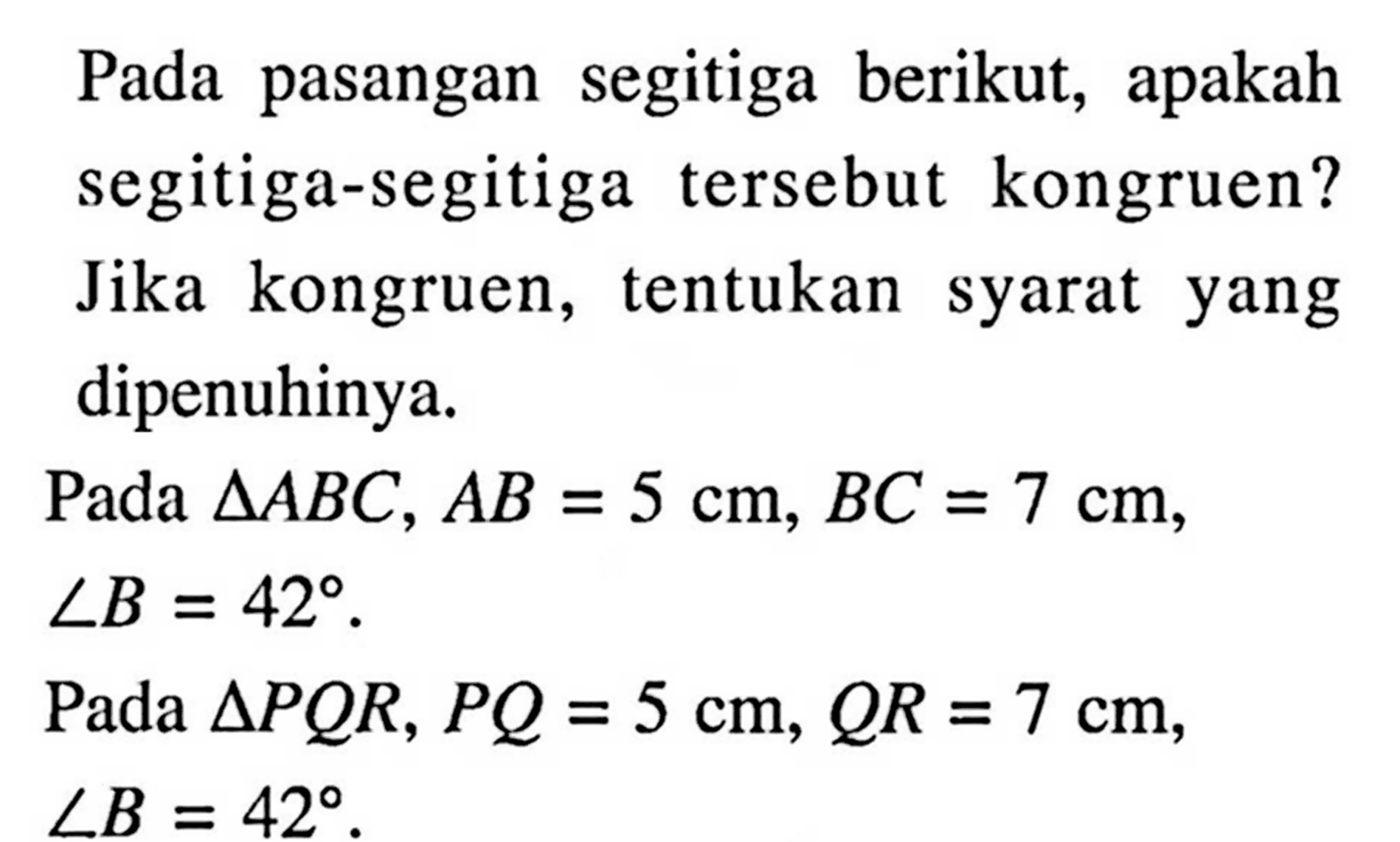 Pada pasangan segitiga berikut, apakah segitiga-segitiga tersebut kongruen? Jika kongruen, tentukan syarat yang dipenuhinya.Pada  segitiga ABC, AB=5 cm, BC=7 cm, sudut B=42.Pada  segitiga PQR, PQ=5 cm, QR=7 cm, sudut B=42.