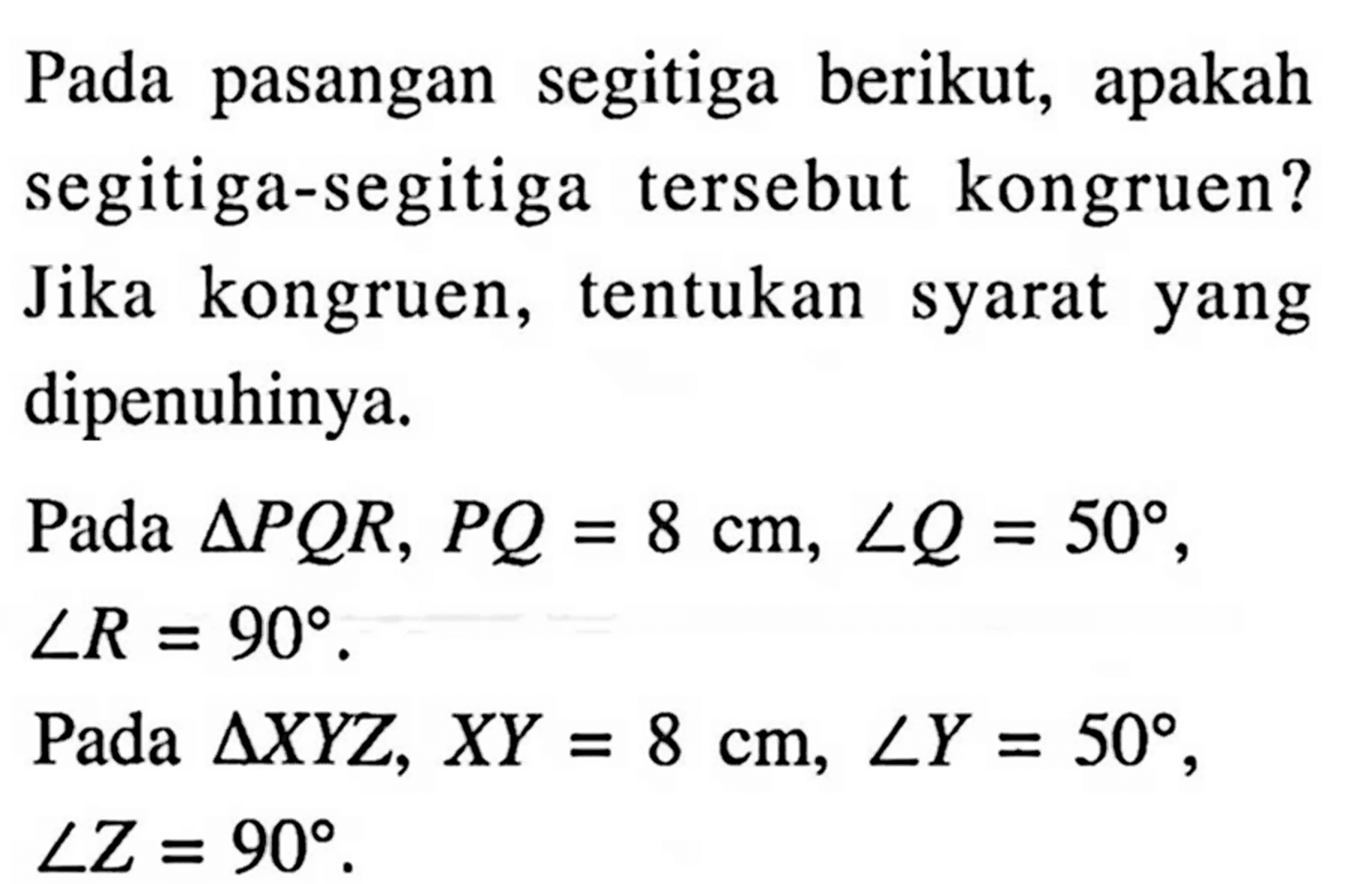 Pada pasangan segitiga berikut, apakah segitiga-segitiga tersebut kongruen? Jika kongruen, tentukan syarat yang dipenuhinya.Pada  segitiga PQR, PQ=8 cm, sudut Q=50 ,  sudut R=90 .Pada  segitiga XYZ, XY=8 cm, sudut Y=50 ,  sudut Z=90 .