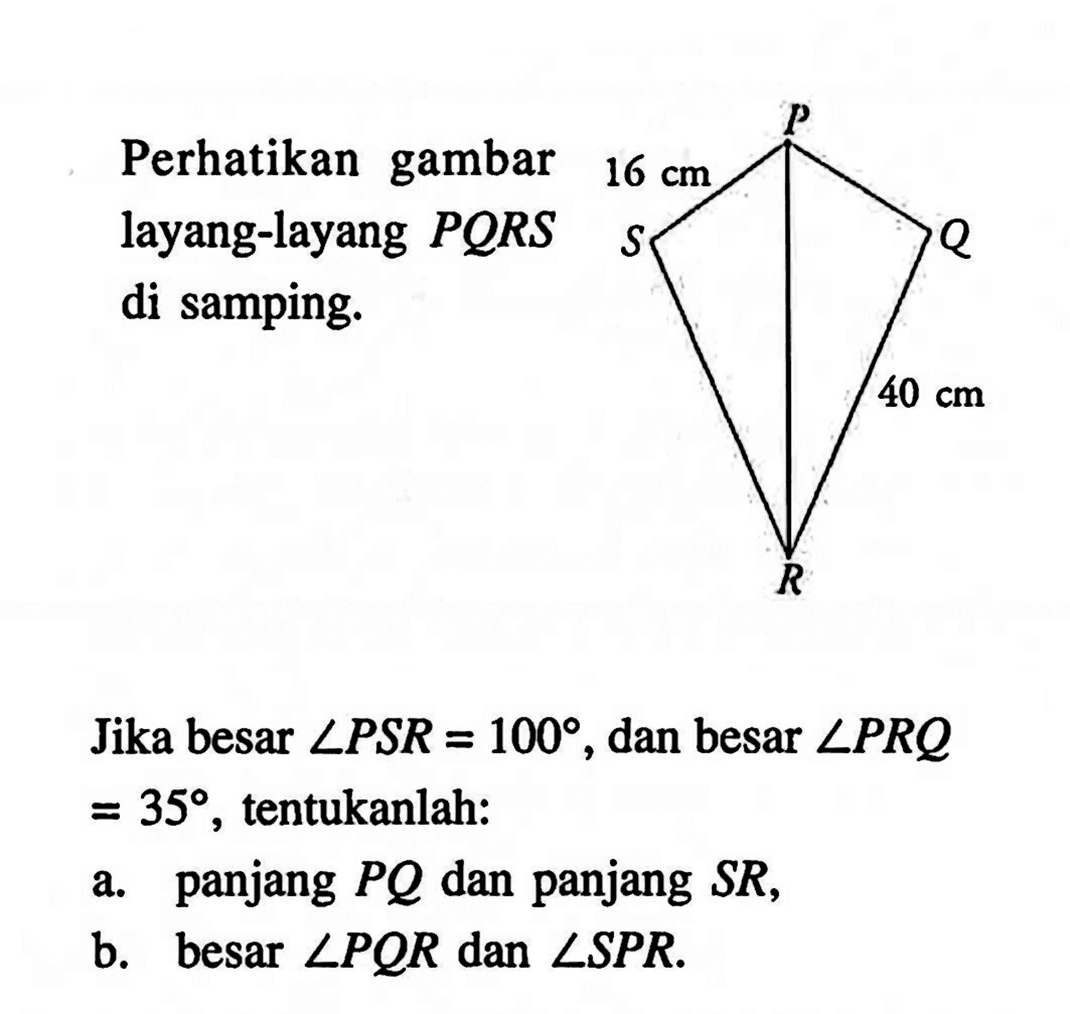 Perhatikan gambar layang-layang  PQRS  di samping.P S Q R 40 cmJika besar  sudut PSR=100 , dan besar  sudut PRQ   =35 , tentukanlah:a. panjang  PQ  dan panjang  SR ,b. besar  sudut PQR  dan  sudut SPR . 