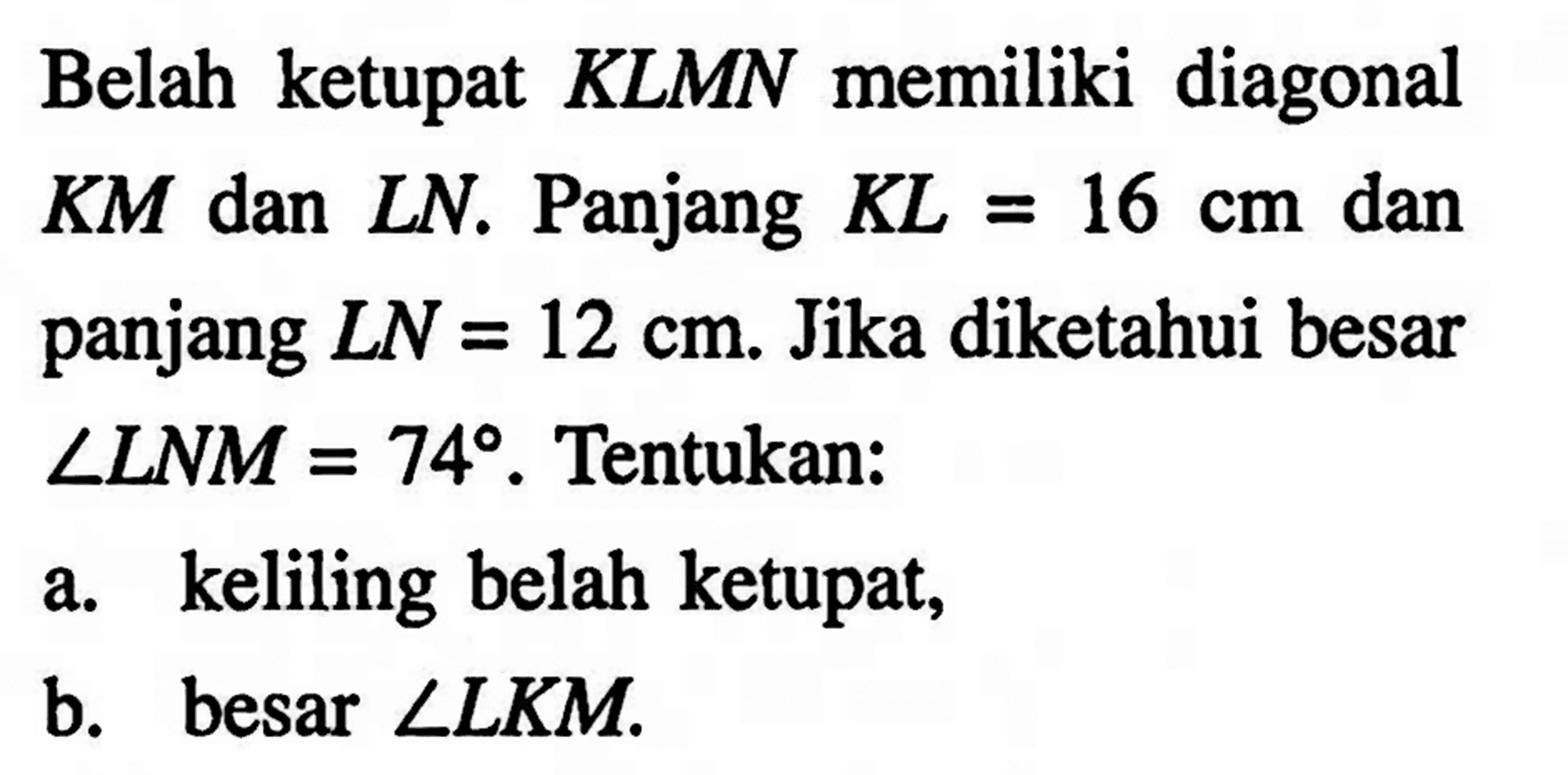 Belah ketupat KLMN memiliki diagonal KM dan LN. Panjang KL=16 cm dan panjang LN=12 cm. Jika diketahui besar sudut LNM=74. Tentukan:a. keliling belah ketupat,b. besar sudut LKM.