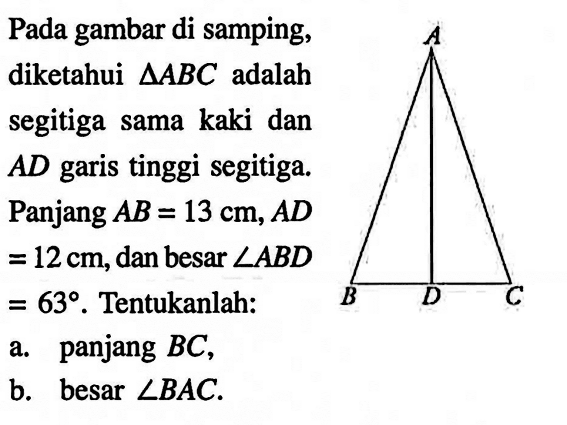 A B D C Pada gambar di samping, diketahui segitiga ABC adalah segitiga sama kaki dan AD garis tinggi segitiga. Panjang AB=13 cm, AD =12 cm, dan besar sudut ABD=63. Tentukanlah: a. panjang BC, b. besar sudut BAC. 