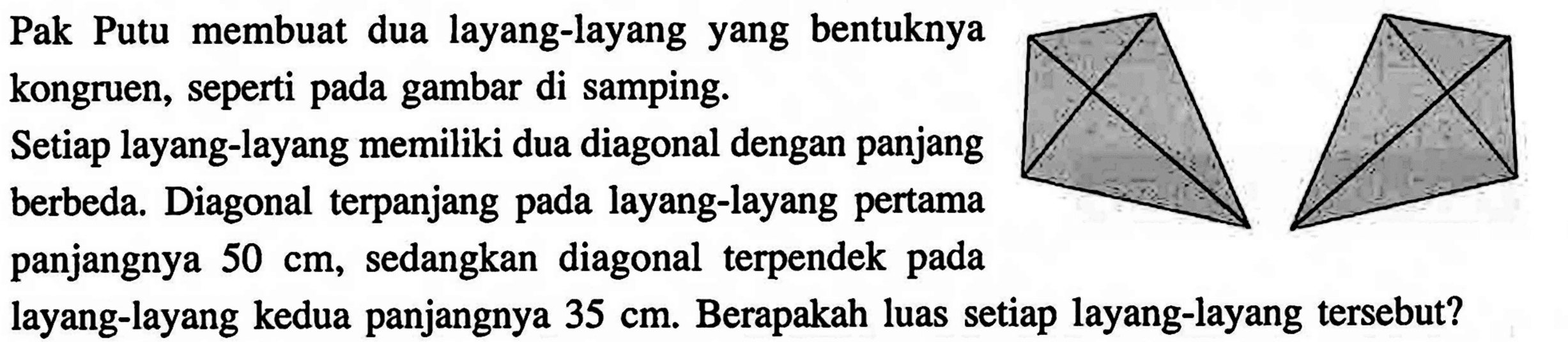 Pak Putu membuat dua layang-layang yang bentuknya kongruen, seperti pada gambar di samping. Setiap layang-layang memiliki dua diagonal dengan panjang berbeda. Diagonal terpanjang pada layang-layang pertama panjangnya 50 cm, sedangkan diagonal terpendek pada layang-layang kedua panjangnya 35 cm. Berapakah luas setiap layang-layang tersebut? 