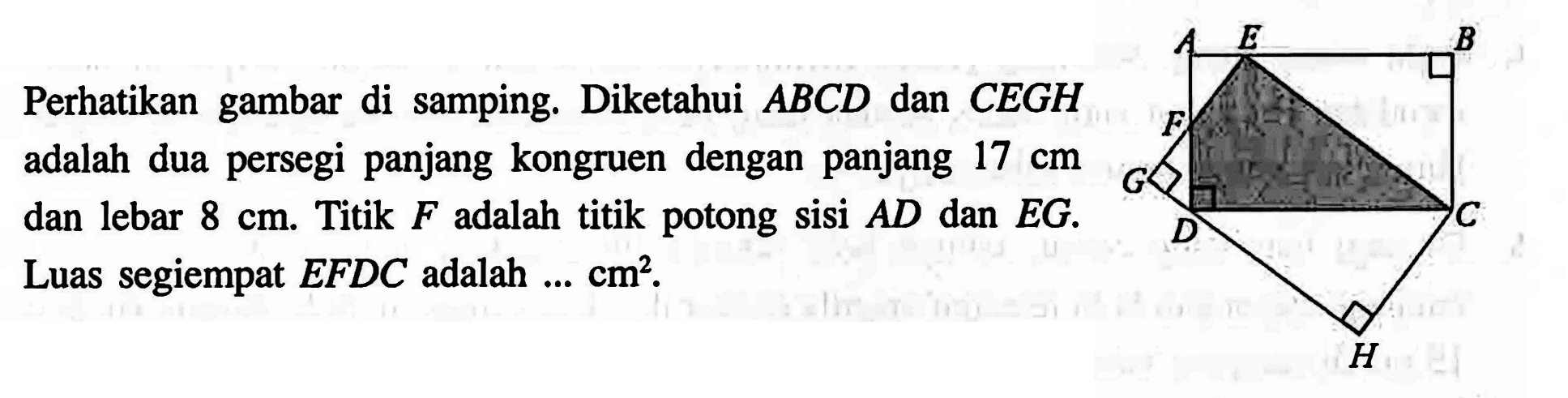 Perhatikan gambar di samping. Diketahui  ABCD dan CEGH adalah dua persegi panjang kongruen dengan panjang 17 cm dan lebar 8 cm. Titik F adalah titik potong sisi  AD dan  EG. Luas segiempat EFDC adalah ... cm^2 .