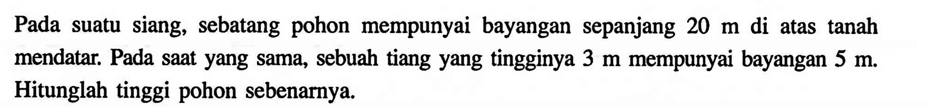 Pada suatu siang, sebatang pohon mempunyai bayangan sepanjang  20 m  di atas tanah mendatar. Pada saat yang sama, sebuah tiang yang tingginya  3 m  mempunyai bayangan  5 m . Hitunglah tinggi pohon sebenarnya.