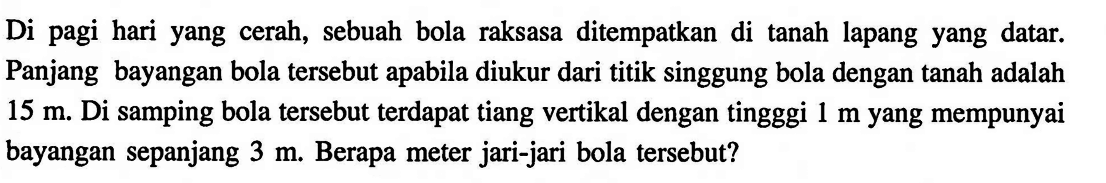 Di pagi hari yang cerah, sebuah bola raksasa ditempatkan di tanah lapang yang datar. Panjang bayangan bola tersebut apabila diukur dari titik singgung bola dengan tanah adalah 15 m. Di samping bola tersebut terdapat tiang vertikal dengan tingggi 1 m yang mempunyai bayangan sepanjang 3 m. Berapa meter jari-jari bola tersebut?