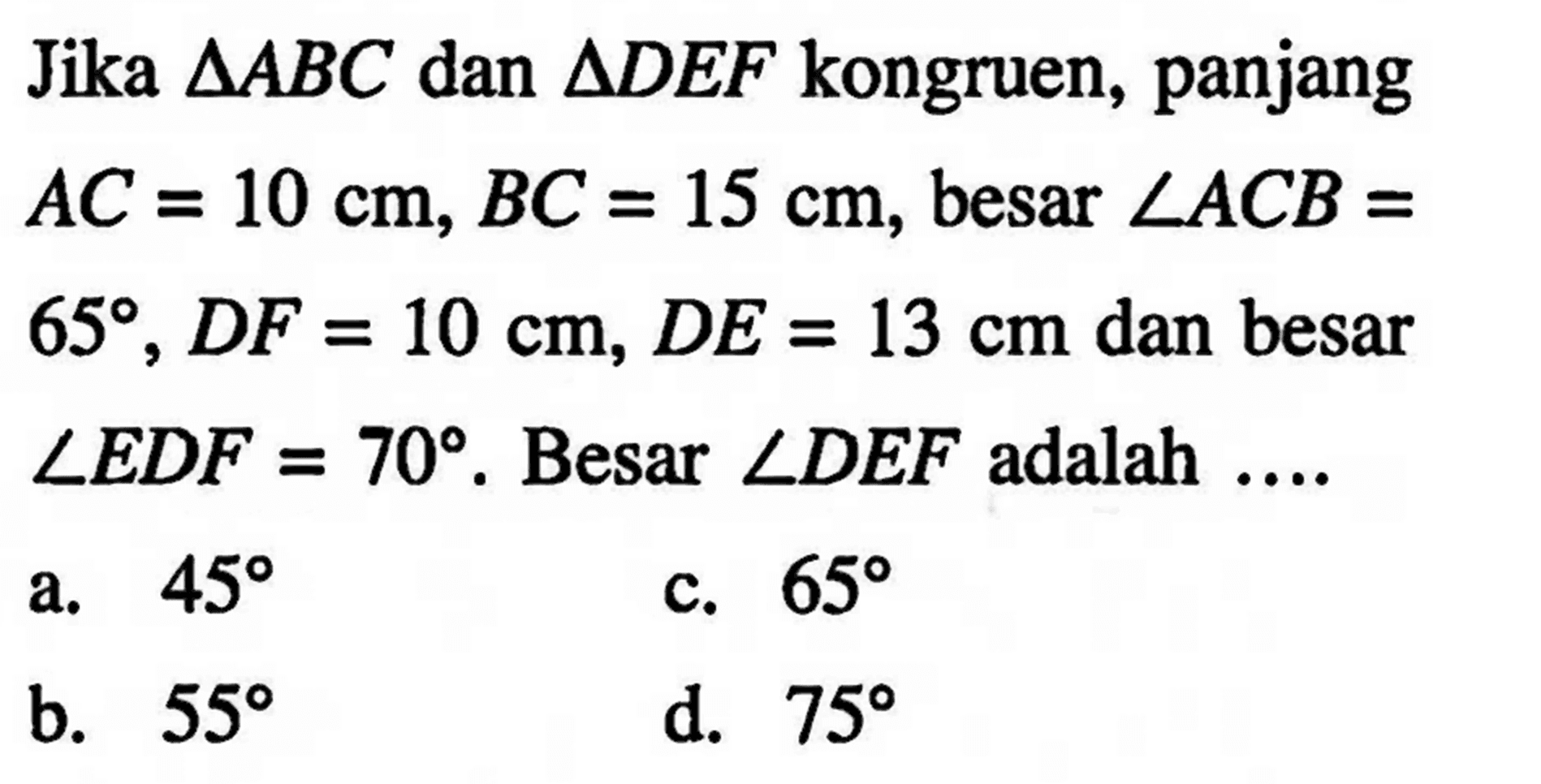 Jika segitiga ABC dan segitiga DEF kongruen, panjang AC=10 cm, BC=15 cm, besar sudut ACB=65, DF=10 cm, DE=13 cm dan besar sudut EDF=70. Besar sudut DEF adalah ....