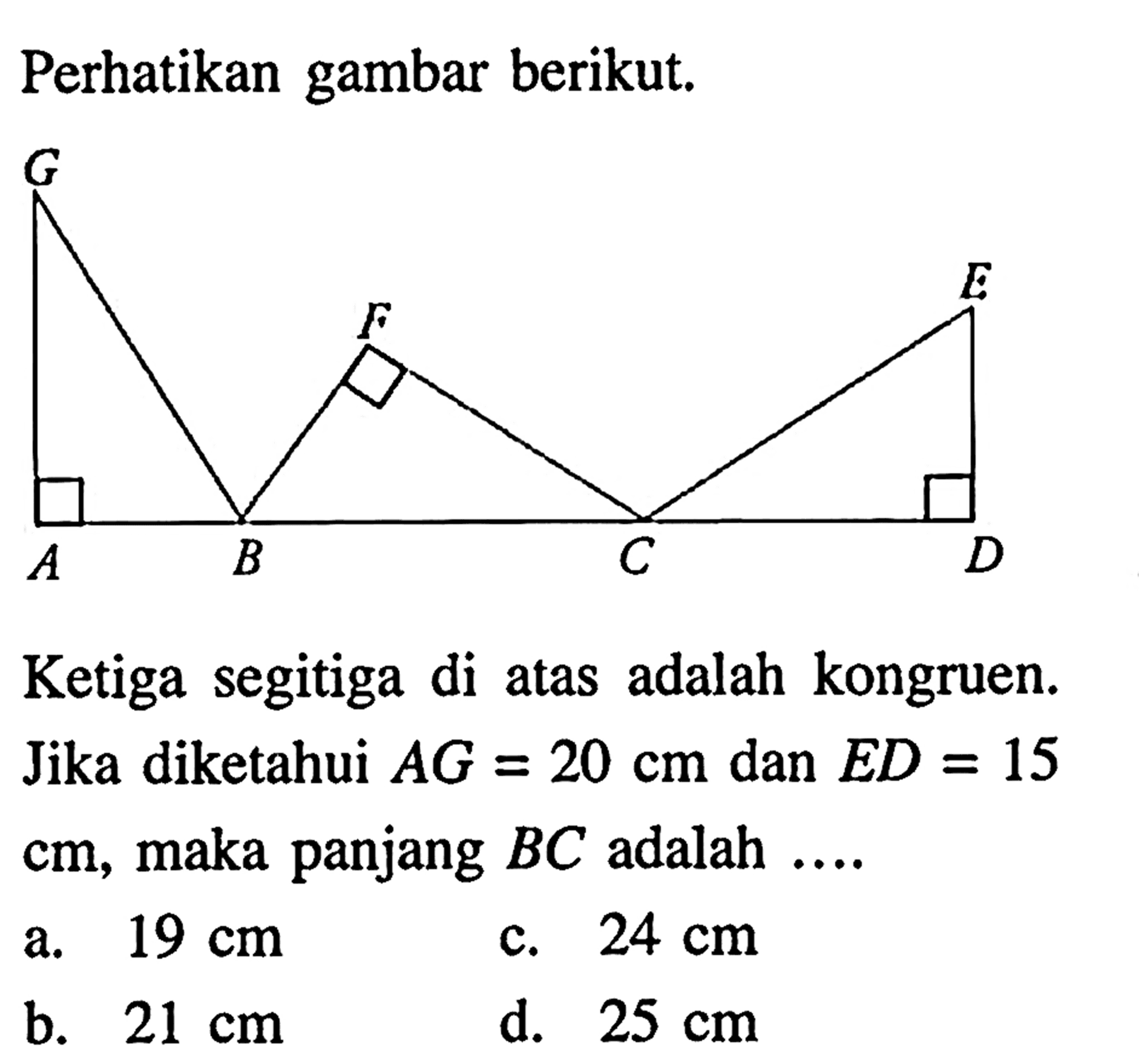 Perhatikan gambar berikut. Ketiga segitiga di atas adalah kongruen. Jika diketahui AG=20 cm dan ED=15 cm, maka panjang BC adalah .... . a. 19 cm c. 24 cm b. 21 cm d. 25 cm