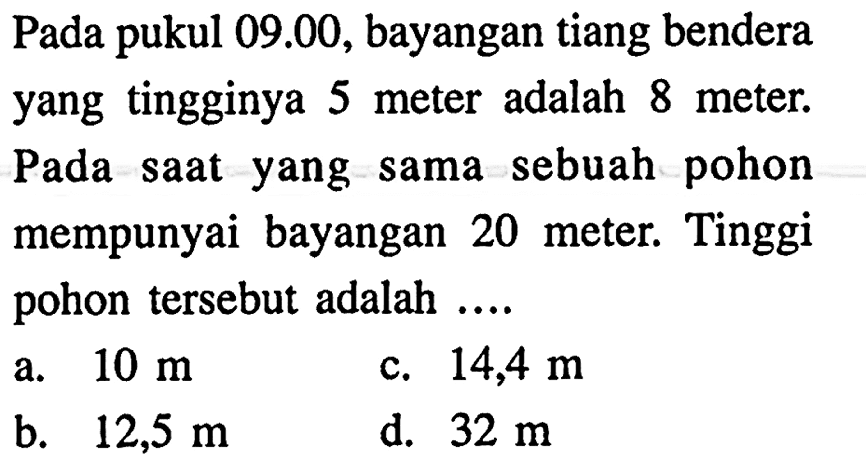 Pada pukul  09.00, bayangan tiang bendera yang tingginya 5 meter adalah 8 meter. Pada saat yang sama sebuah pohon mempunyai bayangan 20 meter. Tinggi pohon tersebut adalah ....
