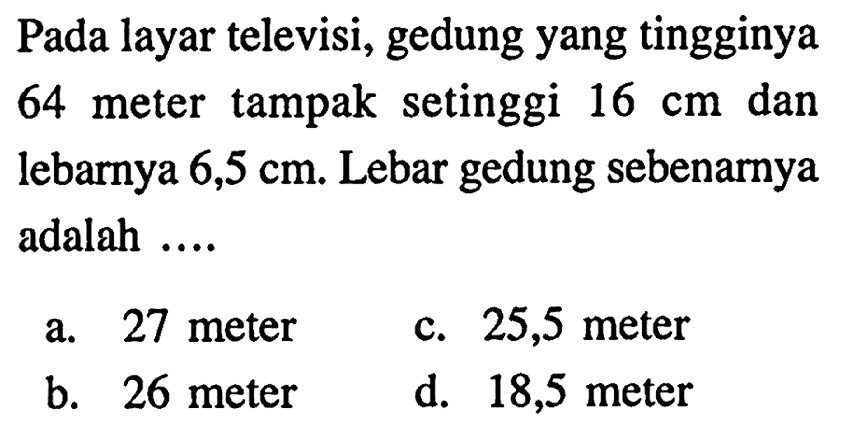 Pada layar televisi, gedung yang tingginya 64 meter tampak setinggi 16 cm dan lebarnya 6,5 cm. Lebar gedung sebenarnya adalah ...