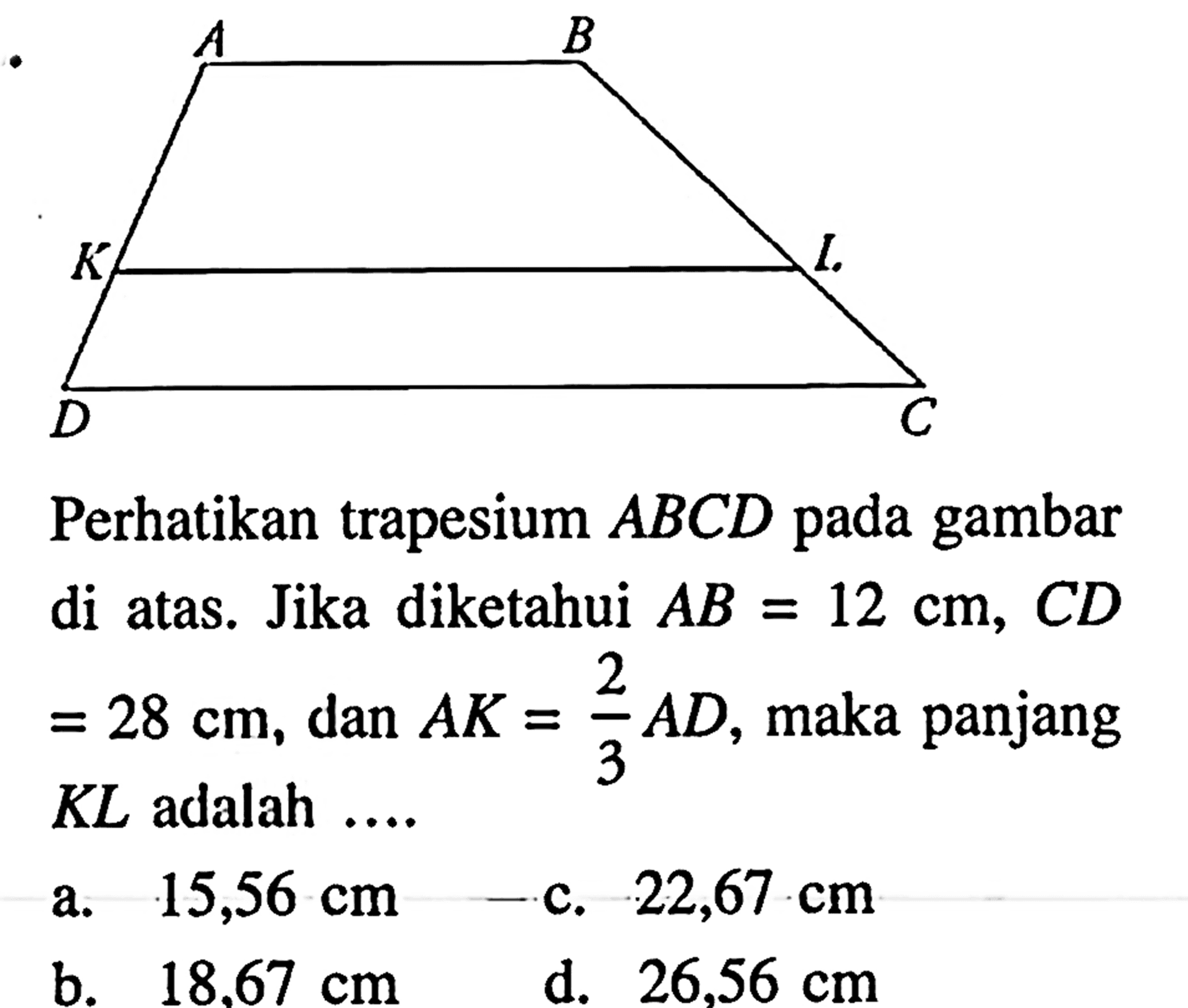 Perhatikan trapesium ABCD pada gambar di atas. Jika diketahui AB=12 cm, CD =28 cm , dan AK=2/3 AD , maka panjang KL adalah ....a. 15,56 cm c. 22,67 cm b. 18.67 cm d. 26,56 cm