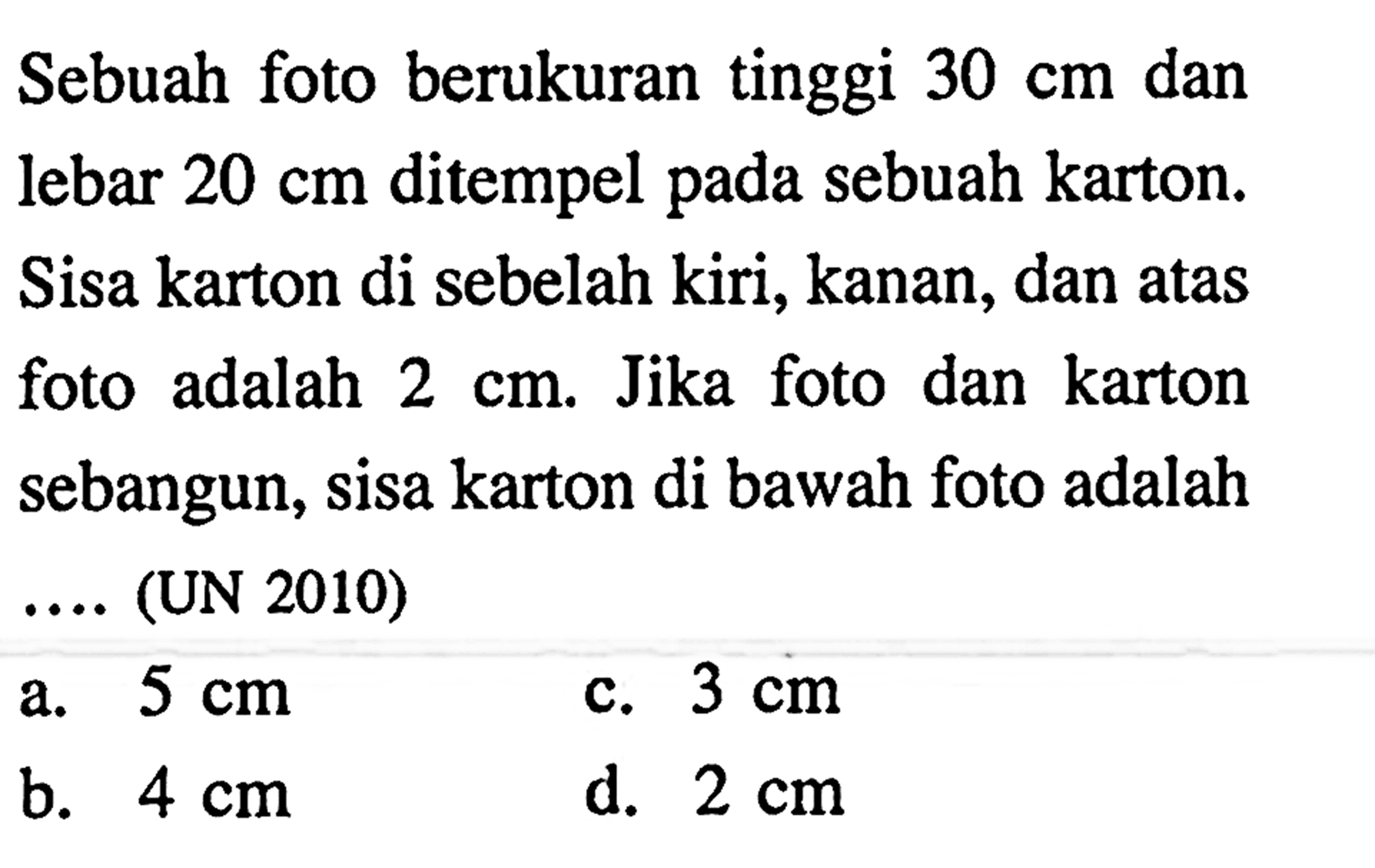 Sebuah foto berukuran tinggi  30 cm  dan lebar  20 cm  ditempel pada sebuah karton. Sisa karton di sebelah kiri, kanan, dan atas foto adalah  2 cm . Jika foto dan karton sebangun, sisa karton di bawah foto adalah  ...  (UN 2010)