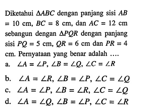 Diketahui segitiga ABC dengan panjang sisi AB=10 cm, BC=8 cm, dan AC=12 cm sebangun dengan segitiga PQR dengan panjang sisi PQ=5 cm, QR=6 cm dan PR=4 cm. Pernyataan yang benar adalah  .... .a. sudut A=sudut P, sudut B=sudut Q, sudut C=sudut R b. sudut A=sudut R, sudut B=sudut P, sudut C=sudut Q c. sudut A=sudut P, sudut B=sudut R, sudut C=sudut Q d. sudut A=sudut Q, sudut B=sudut P, sudut C=sudut R