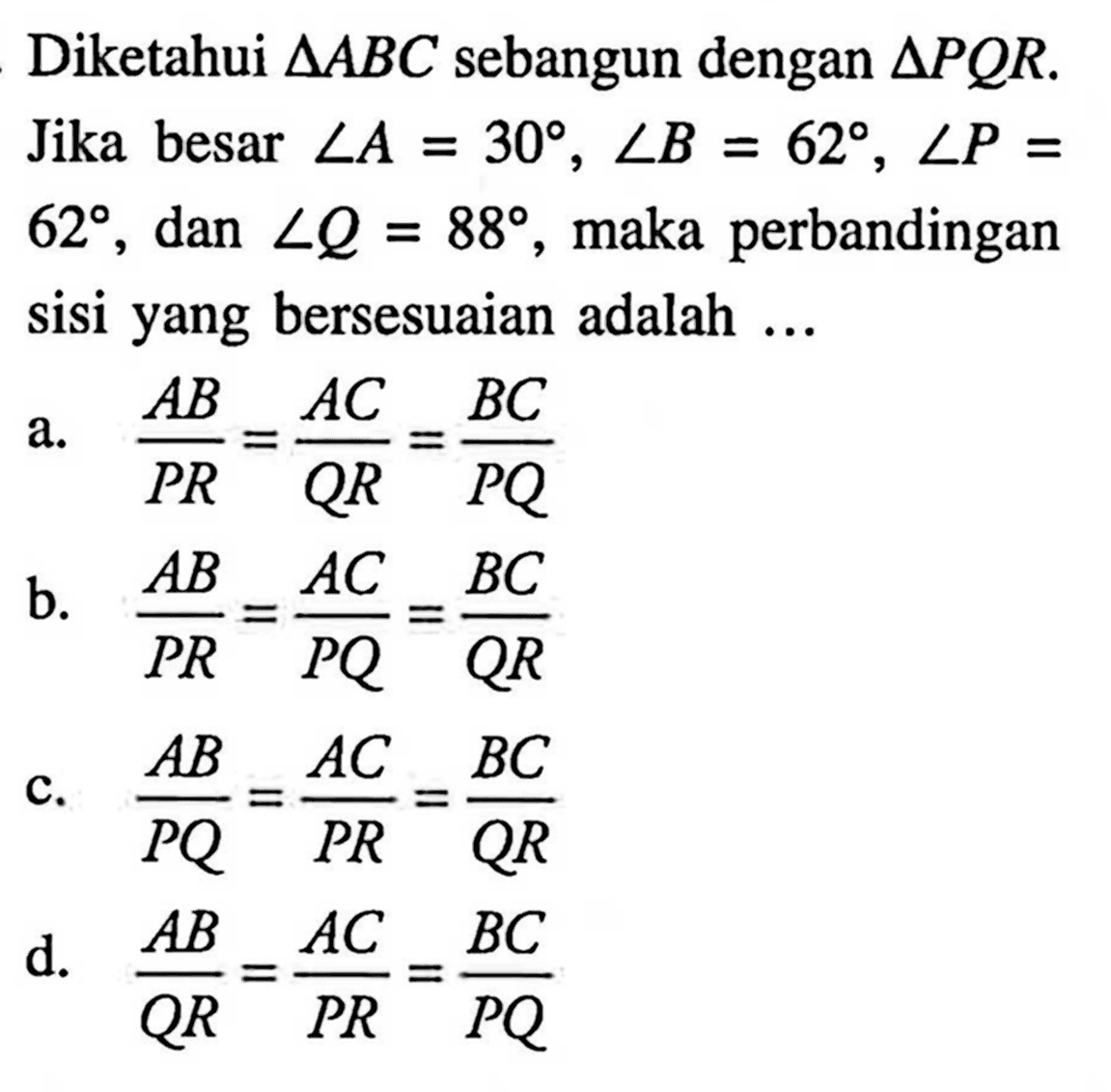 Diketahui segitiga ABC sebangun dengan segitiga PQR. Jika besar sudut A=30, sudut B=62, sudut P= 62, dan sudut Q=88, maka perbandingan sisi yang bersesuaian adalah ...