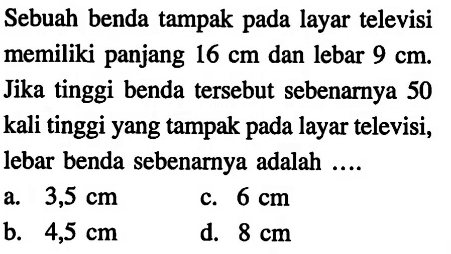 Sebuah benda tampak pada layar televisi memiliki panjang  16 cm  dan lebar  9 cm . Jika tinggi benda tersebut sebenarnya 50 kali tinggi yang tampak pada layar televisi, lebar benda sebenarnya adalah ....
