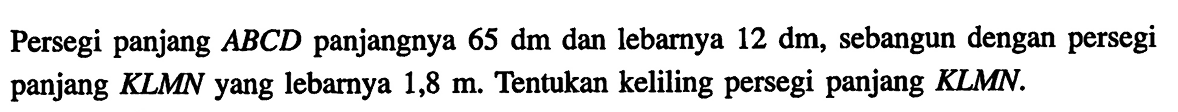 Persegi panjang ABCD panjangnya 65 dm dan lebarnya 12 dm, sebangun dengan persegi panjang KLMN yang lebarnya 1,8 m. Tentukan keliling persegi panjang KLMN.