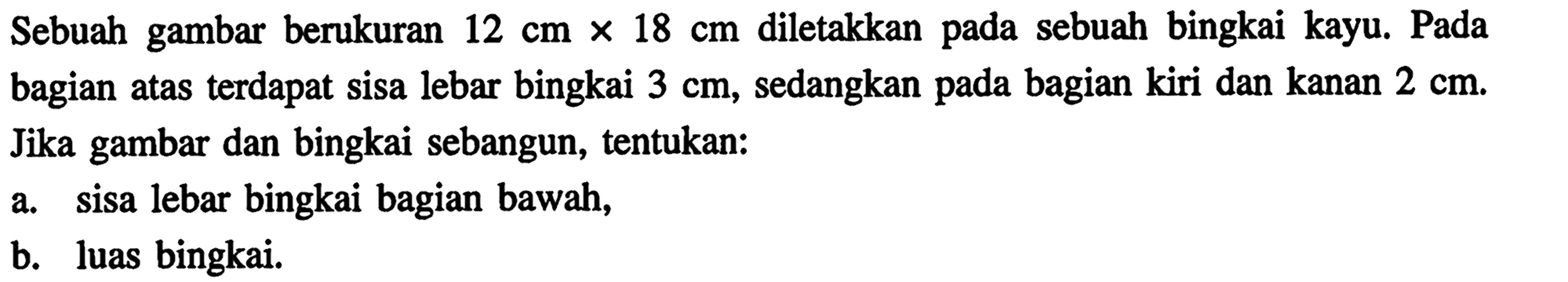 Sebuah gambar berukuran 12 cm x 18 cm diletakkan pada sebuah bingkai kayu. Pada bagian atas terdapat sisa lebar bingkai 3 cm, sedangkan pada bagian kiri dan kanan 2 cm. Jika gambar dan bingkai sebangun, tentukan:a. sisa lebar bingkai bagian bawah,b. luas bingkai.