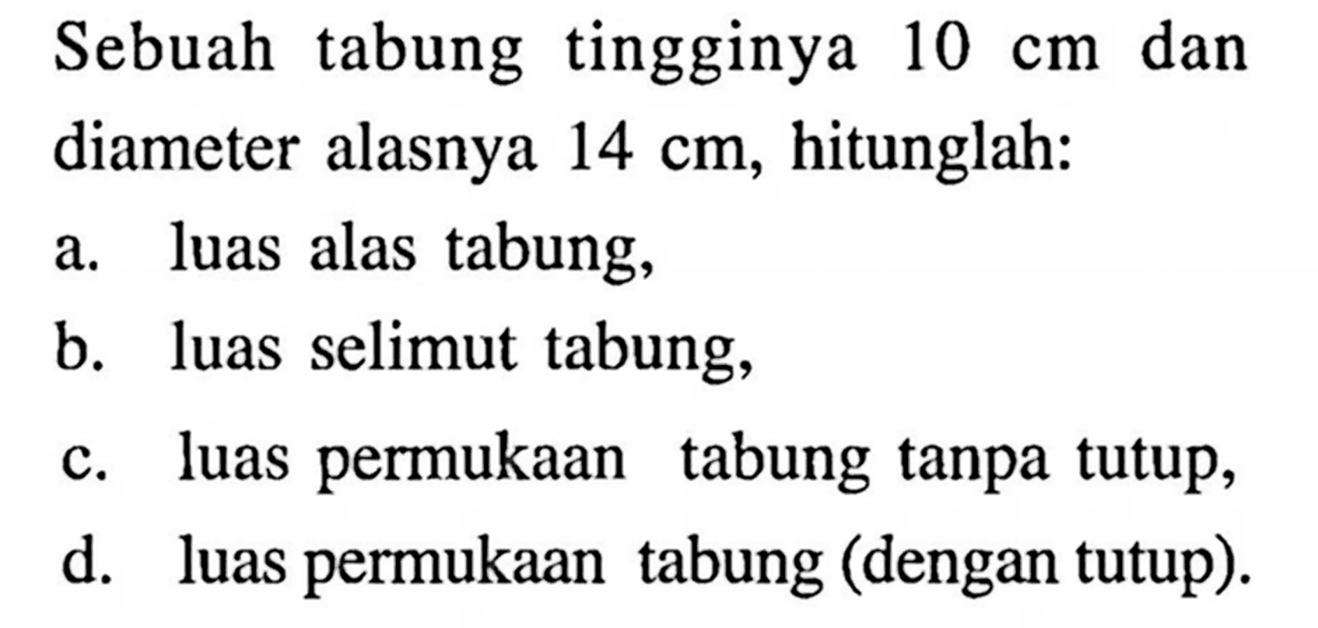 Sebuah tabung tingginya 10 cm dan diameter alasnya 14 cm, hitunglah: a. luas alas tabung, b. luas selimut tabung, c. luas permukaan tabung tanpa tutup, d. luas permukaan tabung (dengan tutup).