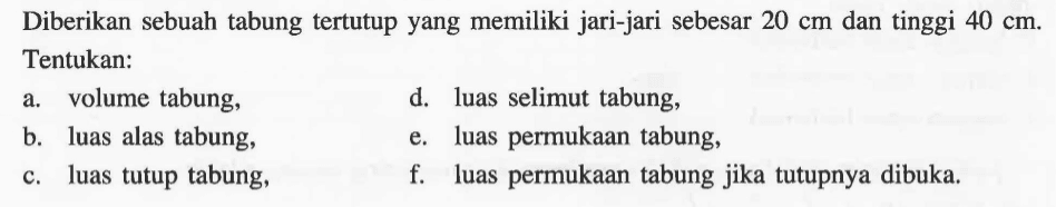 Diberikan sebuah tabung tertutupyang memiliki jari-jari sebesar 20 cm dan tinggi 40 cm. Tentukan:a. volume tabung,d. luas selimut tabung,b. luas alas tabung,e. luas permukaan tabung,c. luas tutup tabung,f. luas permukaan tabung jika tutupnya dibuka.