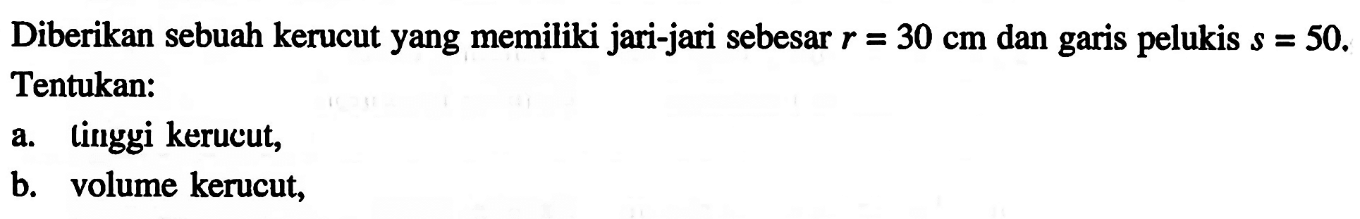 Diberikan sebuah kerucut yang memiliki jari-jari sebesar  r=30 cm  dan garis pelukis  s=50 . Tentukan: a. tinggi kerucut, b. volume kerucut,