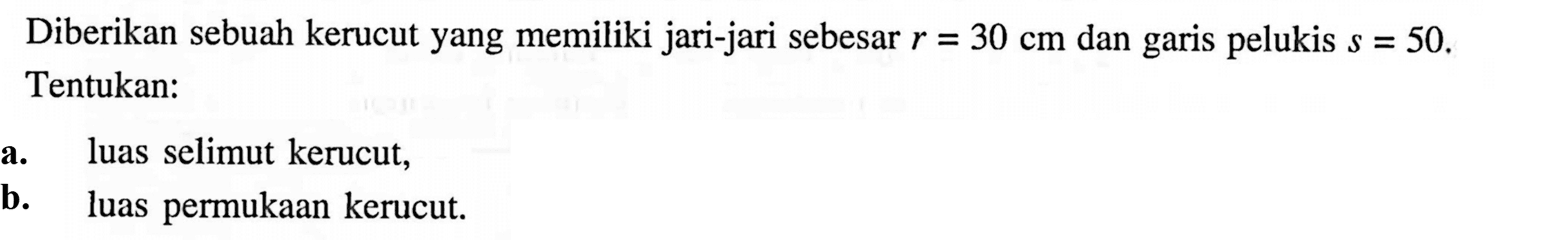 Diberikan sebuah kerucut yang memiliki jari-jari sebesar r=30 cm dan garis pelukis s=50. Tentukan: a. luas selimut kerucut, b. luas permukaan kerucut.