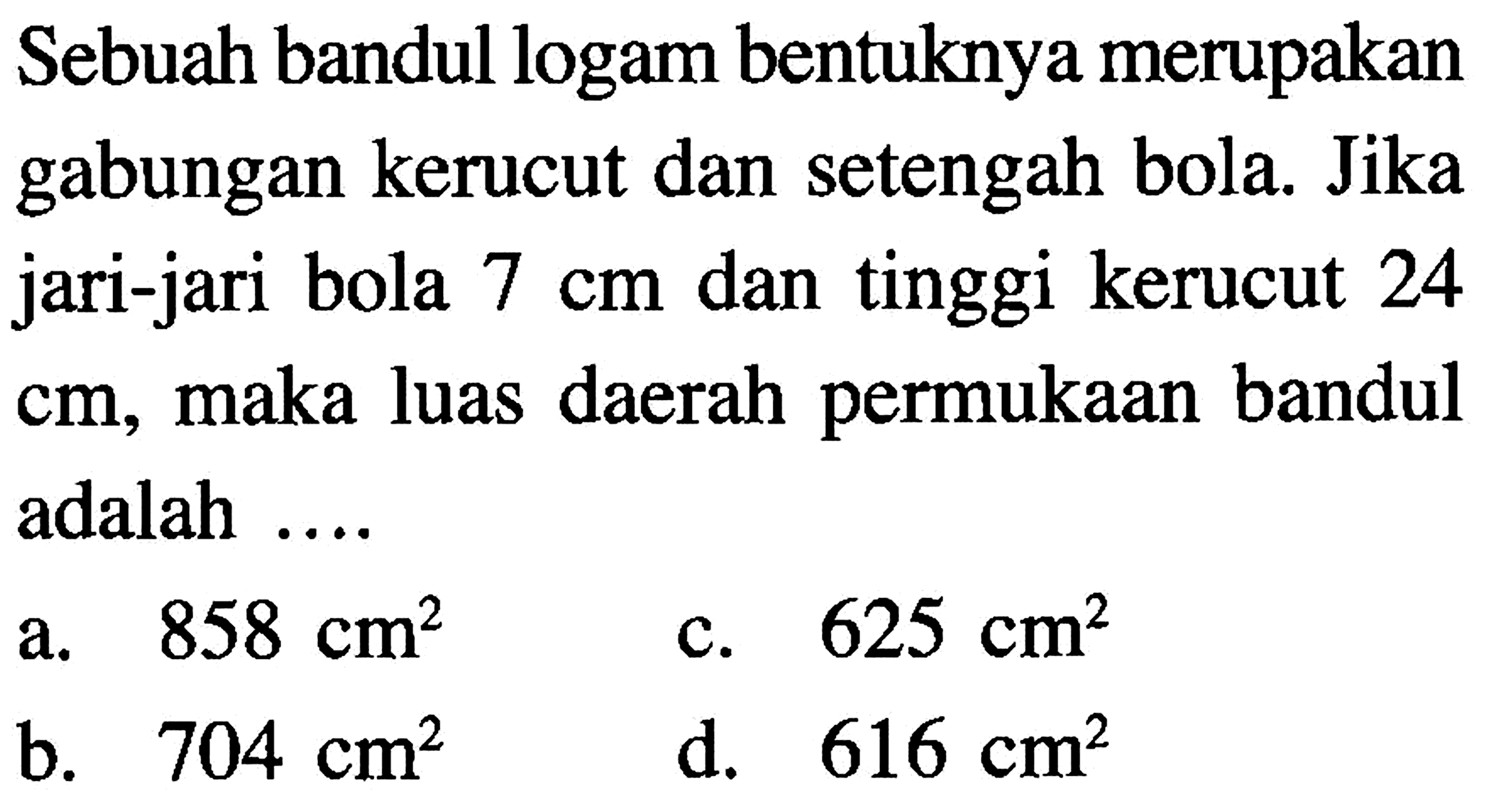 Sebuah bandul logam bentuknya merupakan gabungan kerucut dan setengah bola. Jika jari-jari bola 7 cm dan tinggi kerucut 24 cm, maka luas daerah permukaan bandul adalah....