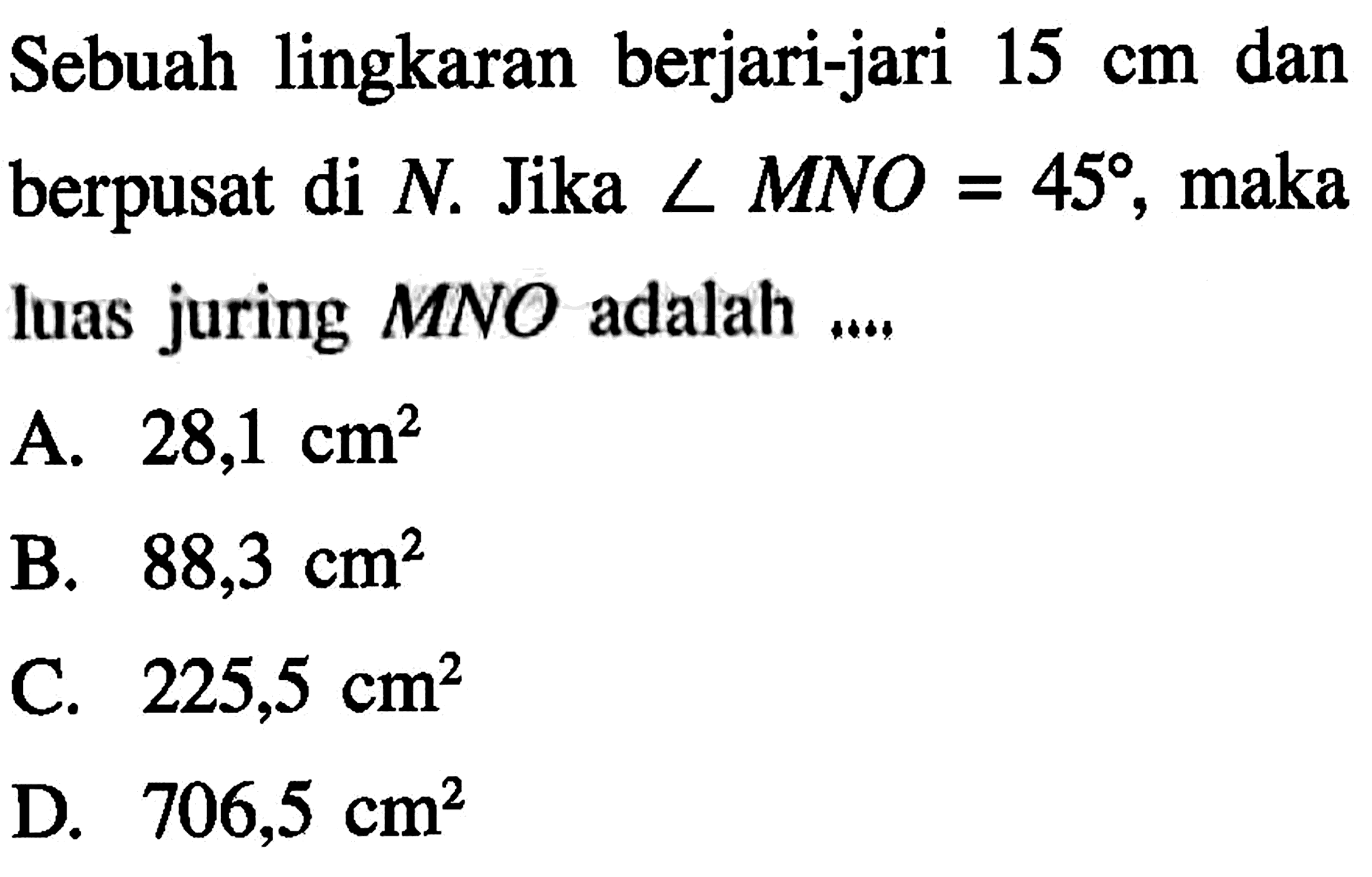 Sebuah lingkaran berjari-jari  15 cm  dan berpusat di  N .  Jika  sudut MNO=45 , maka luas juring  MNO  adalah ....A.  28,1 cm^2 B.  88,3 cm^2 C.  225,5 cm^2 D.  706,5 cm^2 