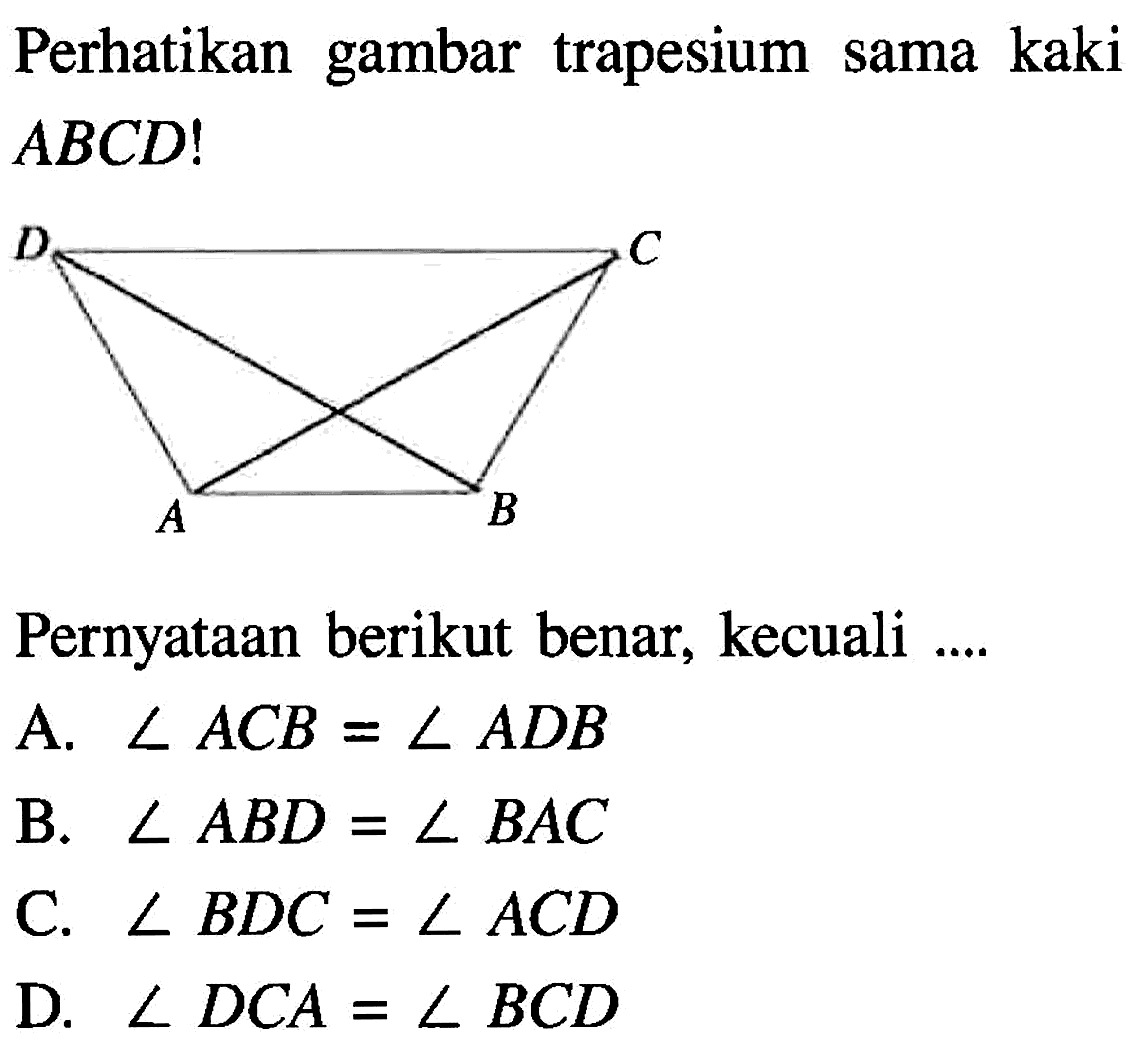 Perhatikan gambar trapesium sama kaki  ABCD! D C A B Pernyataan berikut benar, kecuali ....A.  sudut AC B=sudut A D B B.  sudut AB D=sudut B AC C.  sudut B D C=sudut AC D D.  sudut D C A=sudut BC D 